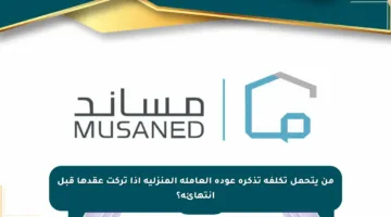 من يتحمل تكلفة تذكرة عودة العاملة المنزلية إذا تركت عقدها قبل انتهائه؟